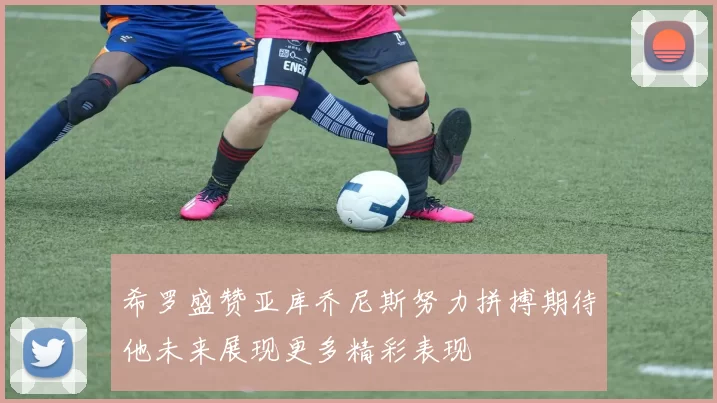 希罗盛赞亚库乔尼斯努力拼搏期待他未来展现更多精彩表现