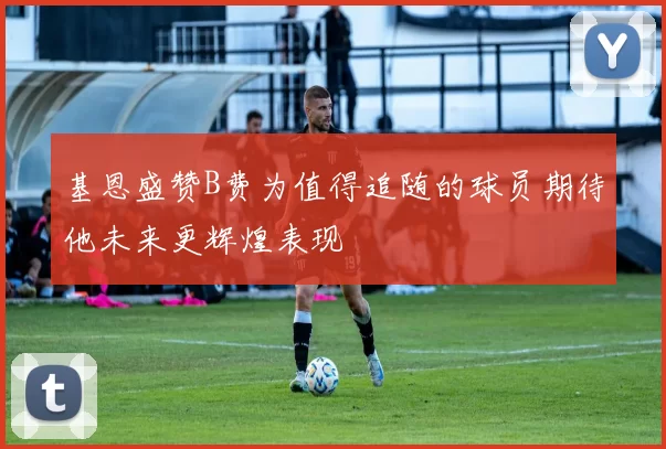 基恩盛赞B费为值得追随的球员期待他未来更辉煌表现