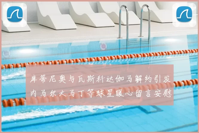 库蒂尼奥与瓦斯科达伽马解约引发内马尔大马丁等球星暖心留言安慰