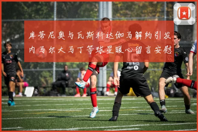 库蒂尼奥与瓦斯科达伽马解约引发内马尔大马丁等球星暖心留言安慰