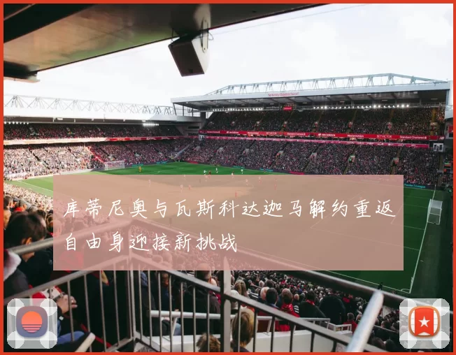 库蒂尼奥与瓦斯科达迦马解约重返自由身迎接新挑战