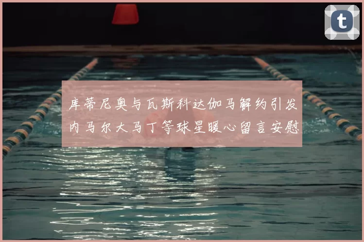 库蒂尼奥与瓦斯科达伽马解约引发内马尔大马丁等球星暖心留言安慰