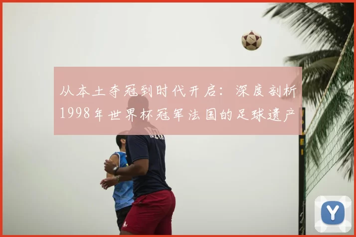 从本土夺冠到时代开启：深度剖析1998年世界杯冠军法国的足球遗产