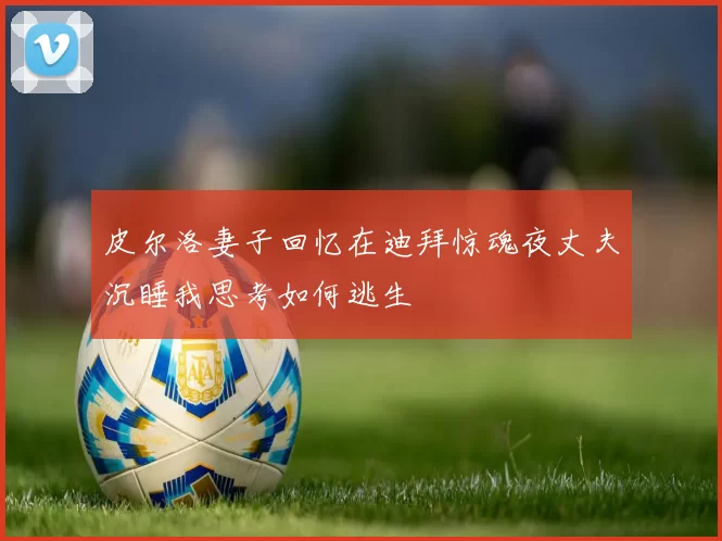 皮尔洛妻子回忆在迪拜惊魂夜丈夫沉睡我思考如何逃生