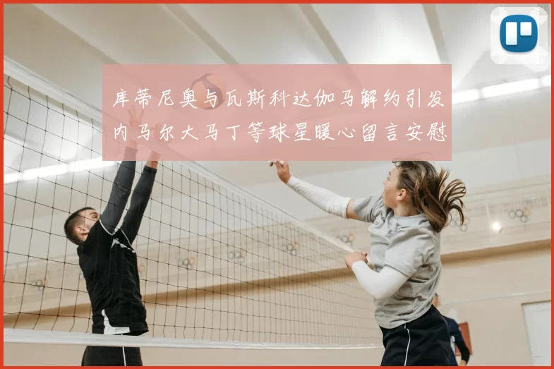 库蒂尼奥与瓦斯科达伽马解约引发内马尔大马丁等球星暖心留言安慰