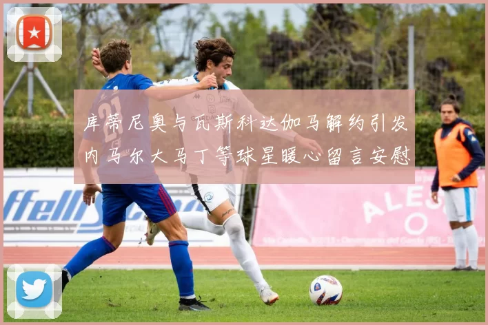 库蒂尼奥与瓦斯科达伽马解约引发内马尔大马丁等球星暖心留言安慰