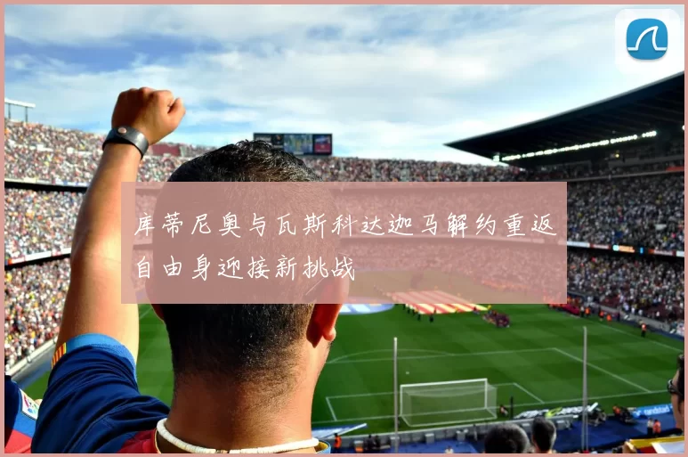 库蒂尼奥与瓦斯科达迦马解约重返自由身迎接新挑战