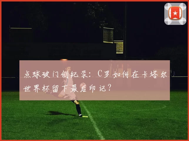 点球破门创纪录:C罗如何在卡塔尔世界杯留下最后印记?