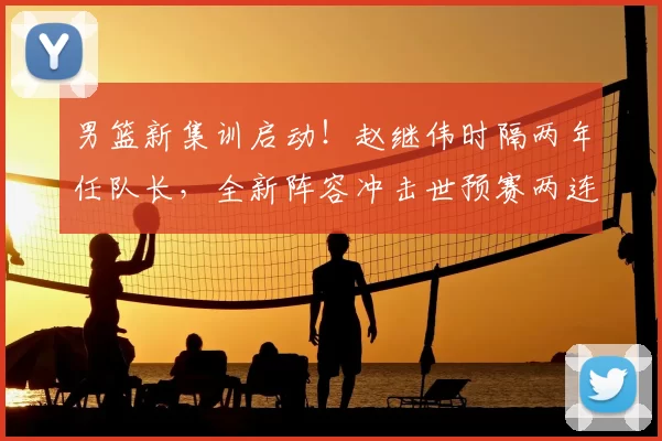 男篮新集训启动！赵继伟时隔两年任队长，全新阵容冲击世预赛两连胜