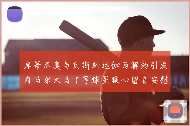 库蒂尼奥与瓦斯科达伽马解约引发内马尔大马丁等球星暖心留言安慰