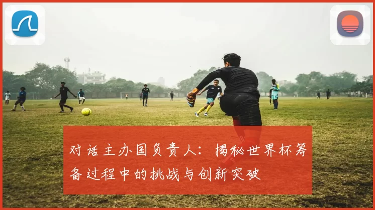 对话主办国负责人：揭秘世界杯筹备过程中的挑战与创新突破