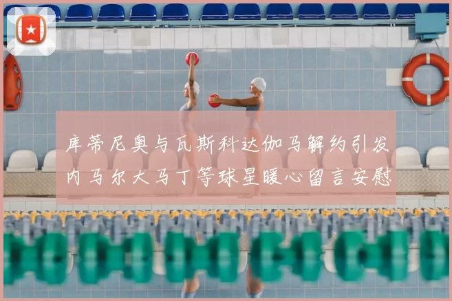 库蒂尼奥与瓦斯科达伽马解约引发内马尔大马丁等球星暖心留言安慰