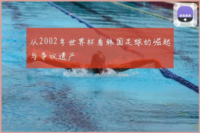 从2002年世界杯看韩国足球的崛起与争议遗产