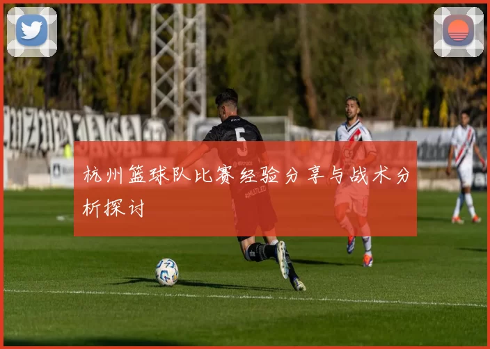 杭州篮球队比赛经验分享与战术分析探讨