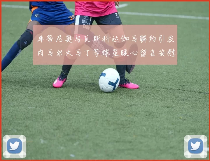 库蒂尼奥与瓦斯科达伽马解约引发内马尔大马丁等球星暖心留言安慰