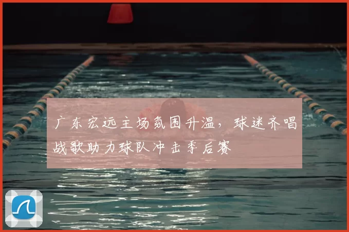 广东宏远主场氛围升温，球迷齐唱战歌助力球队冲击季后赛
