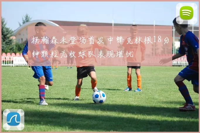 杨瀚森未登场首发中锋克林根18分钟颗粒无收球队表现堪忧