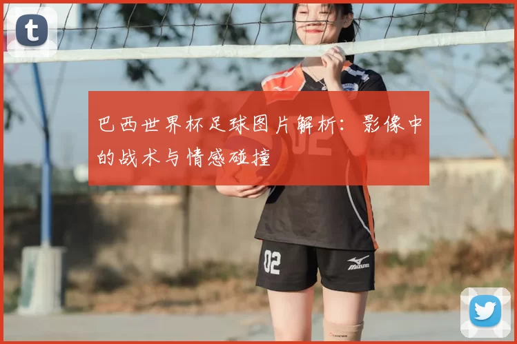 巴西世界杯足球图片解析:影像中的战术与情感碰撞
