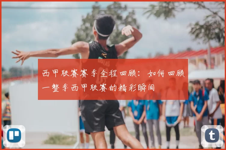 西甲联赛赛季全程回顾：如何回顾一整季西甲联赛的精彩瞬间