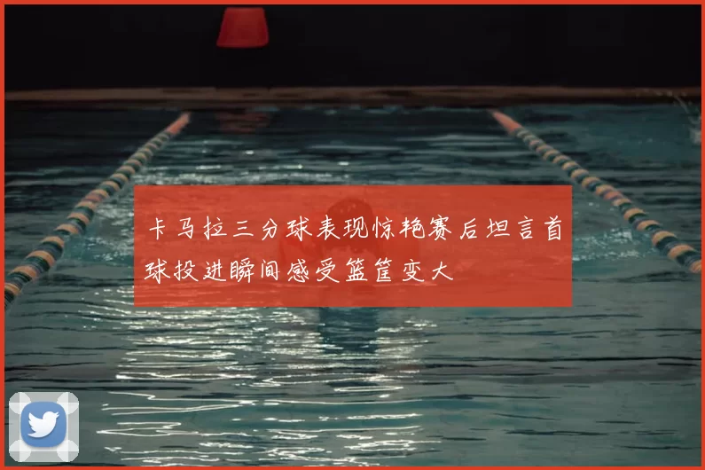 卡马拉三分球表现惊艳赛后坦言首球投进瞬间感受篮筐变大