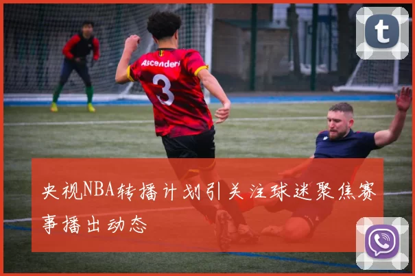央视NBA转播计划引关注球迷聚焦赛事播出动态