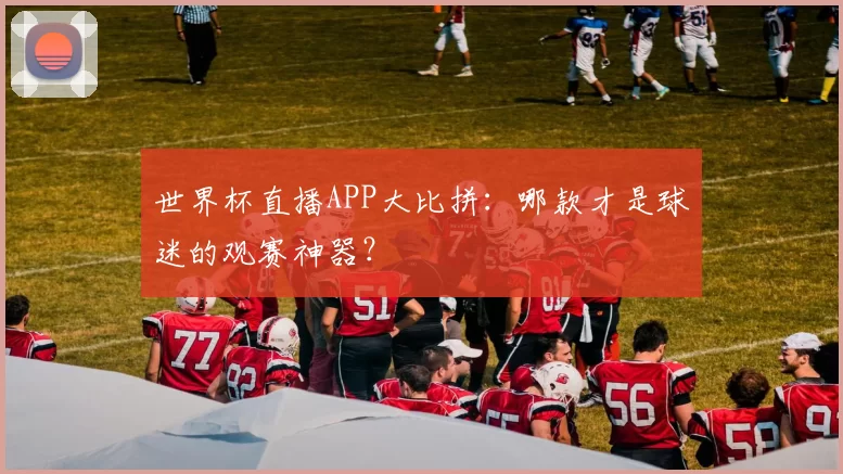 世界杯直播APP大比拼：哪款才是球迷的观赛神器？