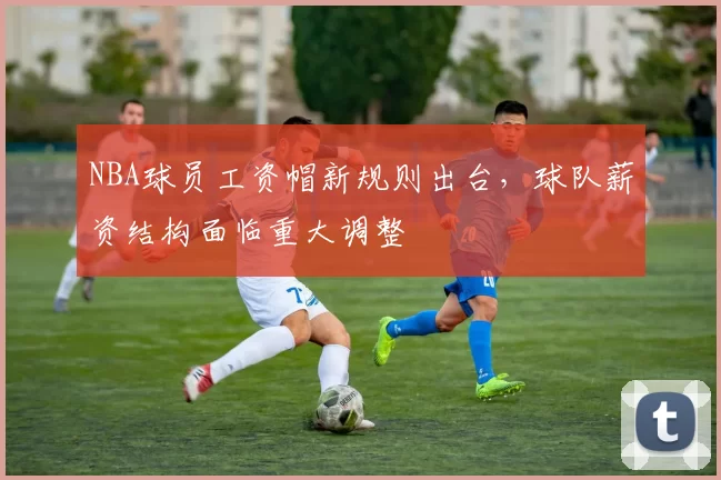 NBA球员工资帽新规则出台，球队薪资结构面临重大调整