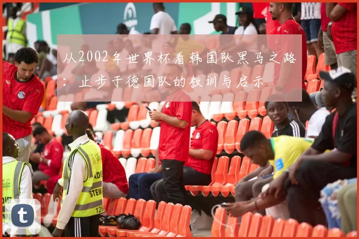 从2002年世界杯看韩国队黑马之路:止步于德国队的教训与启示