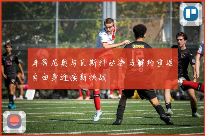库蒂尼奥与瓦斯科达迦马解约重返自由身迎接新挑战