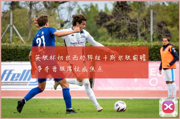 英联杯切尔西对阵纽卡斯尔联前瞻 争夺晋级席位成焦点