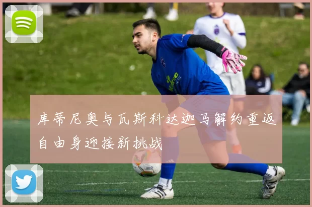 库蒂尼奥与瓦斯科达迦马解约重返自由身迎接新挑战