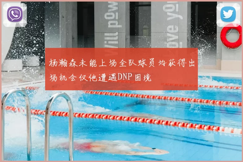 杨瀚森未能上场全队球员均获得出场机会仅他遭遇DNP困境