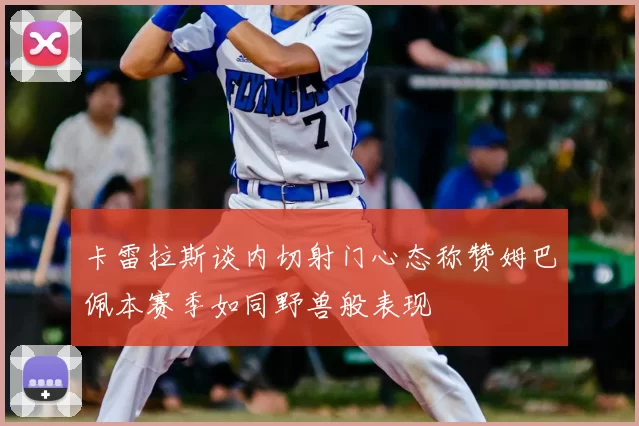 卡雷拉斯谈内切射门心态称赞姆巴佩本赛季如同野兽般表现