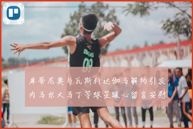 库蒂尼奥与瓦斯科达伽马解约引发内马尔大马丁等球星暖心留言安慰