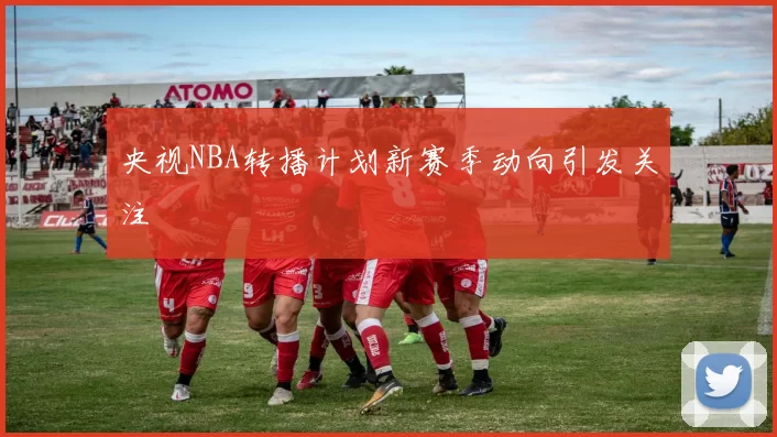 央视NBA转播计划新赛季动向引发关注