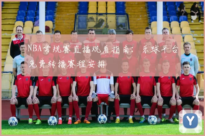 NBA常规赛直播观看指南：乐球平台免费转播赛程安排